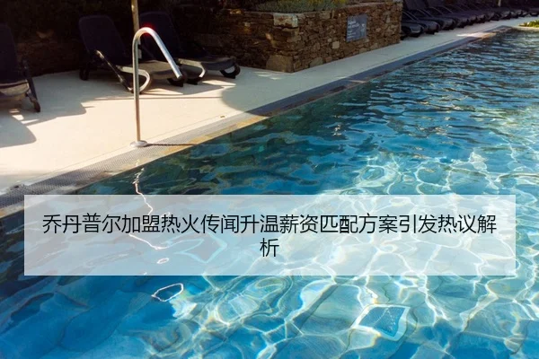 乔丹普尔加盟热火传闻升温薪资匹配方案引发热议解析