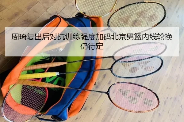 周琦复出后对抗训练强度加码北京男篮内线轮换仍待定