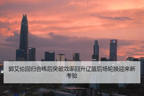 郭艾伦回归合练后突破效率回升辽篮后场轮换迎来新考验
