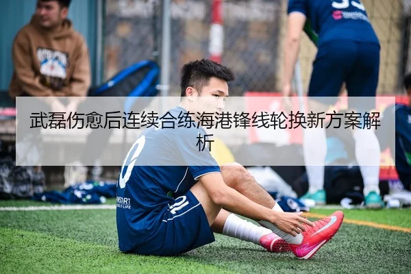 武磊伤愈后连续合练海港锋线轮换新方案解析